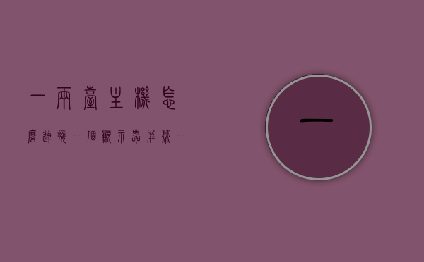 一两台主机怎么连接一个显示器屏幕（一两台主机怎么连接一个显示器屏幕显示），如何连接一两台主机到一个显示器屏幕上？，如何连接一台或多台主机到一个显示器屏幕上？连接教程与方案。