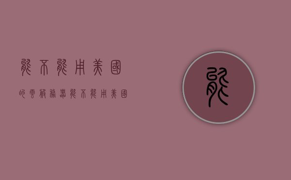 能不能用美国的云服务器（能不能用美国的云服务器注册），美国云服务器注册可行性探讨，美国云服务器注册的可行性探讨，能否及如何注册使用美国云服务探讨