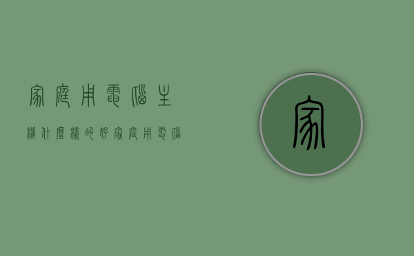 家庭用电脑主机什么样的好（家庭用电脑主机什么样的好呢），家庭电脑主机选购指南，如何挑选适合家庭使用的电脑主机？