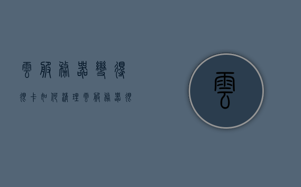 云服务器变得很卡如何清理（云服务器很卡怎么办），云服务器卡顿清理指南，优化方法与技巧，云服务器卡顿清理指南，优化方法与技巧来提速云服务性能