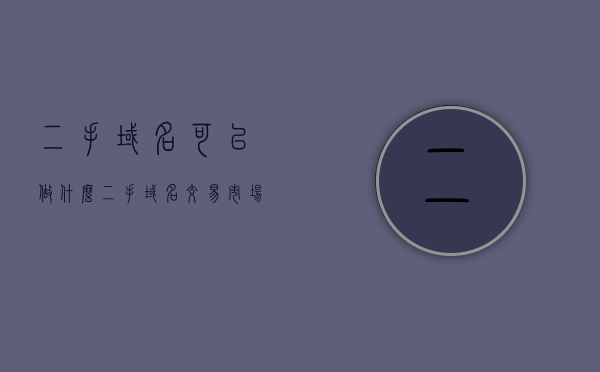 二手域名可以做什么（二手域名交易市场），二手域名交易市场的潜力与应用场景探索