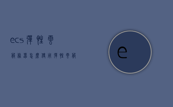 ecs弹性云服务器怎么使用（弹性云服务器有哪些部分组成），ECS弹性云服务器的使用指南及组成部分介绍，ECS弹性云服务器使用指南与组成部分详解，如何高效利用弹性云服务器功能？，ECS弹性云服务器使用详解与组成部分指南，高效利用弹性云服务器功能攻略