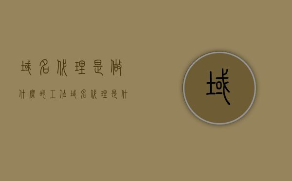 域名代理是做什么的工作（域名代理是什么意思），关于域名代理的工作职责及含义解析
