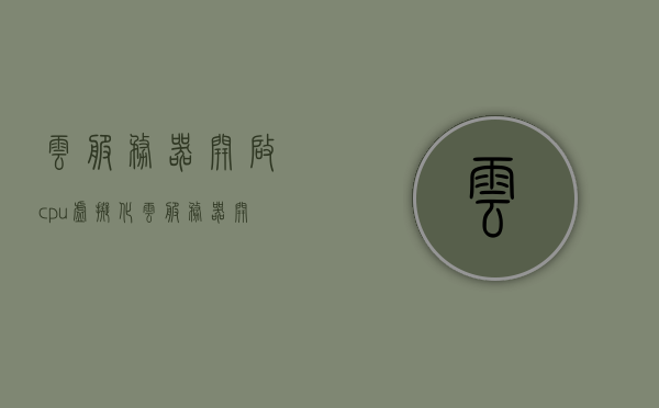 云服务器开启cpu虚拟化（云服务器开启cpu虚拟化有什么用），云服务器开启CPU虚拟化及其作用解析