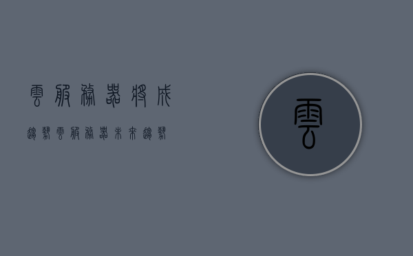 云服务器将成趋势（云服务器未来趋势），云服务器趋势，未来主流之选，云服务器趋势，未来主流之选，行业发展的必然趋势，云服务器趋势，未来主流之选，行业发展的必然趋势，云服务器趋势，未来主流之选，行业发展的必然趋势，引领未来技术潮流，云服务器趋势，未来主流之选，引领技术潮流，行业发展的必然趋势，云服务器趋势，未来主流之选，引领技术潮流，行业发展的必然趋势，云服务器趋势，未来主流之选，引领技术潮流，行业发展的必然趋势，云服务器趋势，未来主流之选，引领技术潮流，行业发展的必然趋势