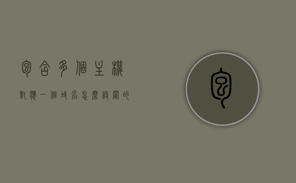 包含多个主机对应一个域名怎么设置的词条，多主机对应同一域名设置方法解析