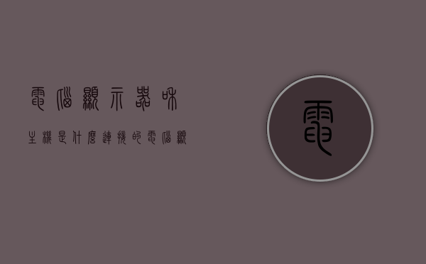 电脑显示器和主机是什么连接的（电脑显示器和主机是什么连接的啊），电脑显示器与主机的连接方式解析