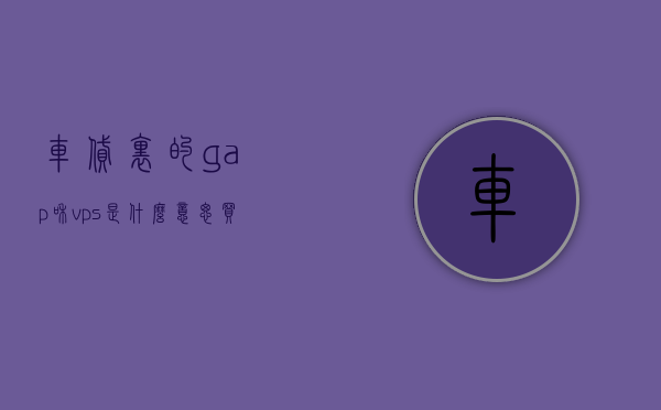 车贷里的gap和vps是什么意思（买车贷款vps是什么），车贷中的GAP与VPS含义解析，什么是买车贷款中的VPS及GAP？，车贷中的GAP与VPS含义解析，买车贷款术语详解，车贷术语解析，GAP与VPS含义详解及买车贷款术语介绍，车贷术语解析，GAP与VPS含义详解及买车贷款术语介绍，车贷术语解析，GAP与VPS含义详解及买车贷款术语介绍