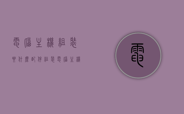 电脑主机组装要什么配件（组装电脑主机需要的配件），组装电脑主机所需的配件清单