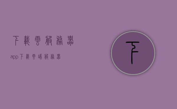 下载云服务器app（下载云端服务器），云服务器APP下载，轻松访问云端服务器