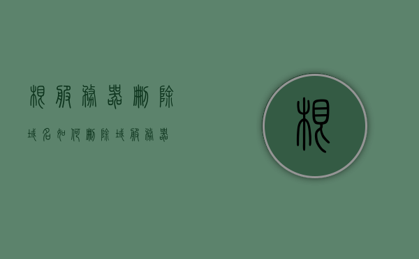 根服务器删除域名（如何删除域服务器），如何删除根服务器中的域名？，如何删除根服务器中的域名？详细步骤解析，如何删除根服务器中的域名？详细步骤解析与操作指南，如何删除根服务器中的域名？详细步骤解析与操作指南大全，如何删除根服务器中的域名？详细步骤解析与操作指南大全分享，删除根服务器中的域名，详细步骤解析与操作指南分享