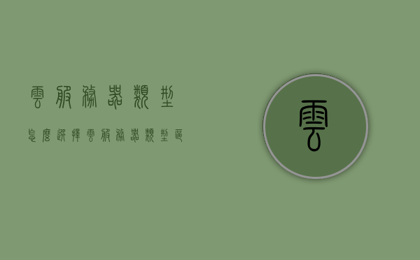 云服务器类型怎么选择（云服务器类型区别），如何选择云服务器类型及其区别解析，解析云服务器类型选择，如何挑选适合你的云服务器及其区别解析，解析云服务器类型选择，如何挑选适合你的云服务器及其区别详解，解析云服务器类型选择，如何选择适合你的云服务器及其区别详解
