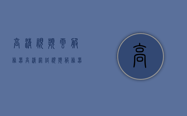 高清视频云服务器（高清网络视频服务器的用法），高清视频云服务器的使用指南，网络视频服务器的应用与操作，高清视频云服务器的应用与操作指南，从入门到精通的使用教程