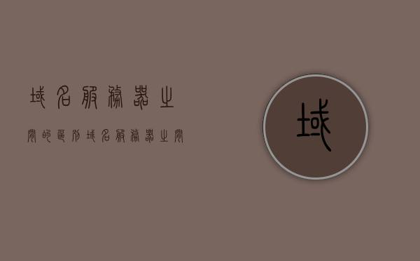 域名服务器之间的区别（域名服务器之间的区别和联系），域名服务器之间的区别与联系解析