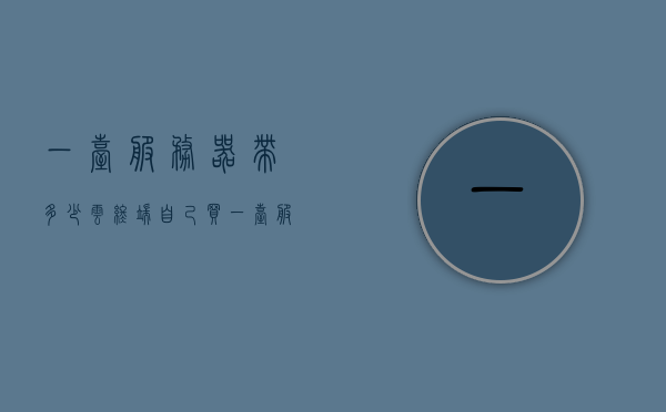 一台服务器带多少云终端（自己买一台服务器多少钱），关于服务器带多少云终端及购买服务器价格的探讨，关于服务器带云终端数量及购买服务器成本的深入探讨，一文解析费用与限制。，关于服务器带云终端数量及购买服务器成本的全面解析，费用、限制与深入探讨