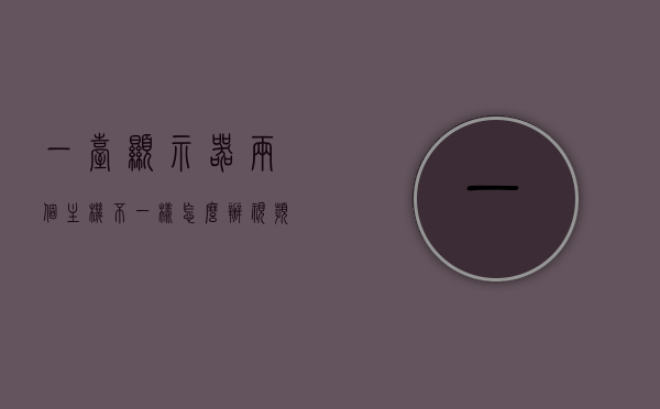 一台显示器两个主机不一样怎么办视频（二个显示器一个主机），一台显示器连接两个不同主机的方法指南（视频教程，如何配置一个主机连接两个显示器）