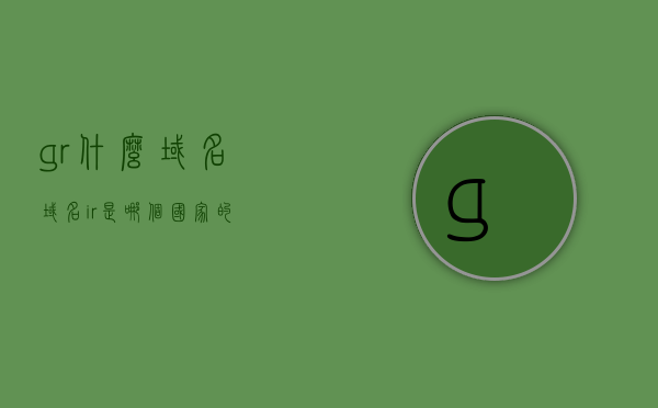 gr什么域名（域名ir 是哪个国家的），关于gr域名和域名ir所属国家的解析，Gr域名解析及域名ir所属国家探讨