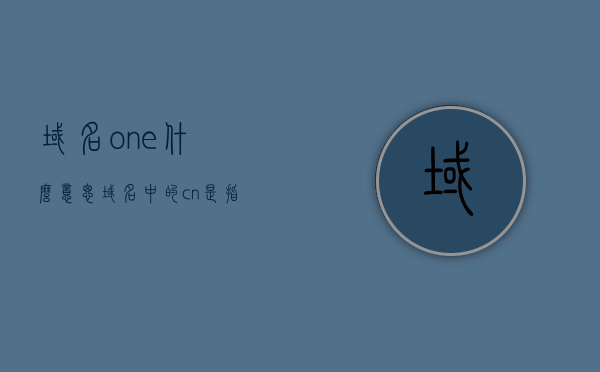 域名one什么意思（域名中的cn是指什么），域名解析，one含义及cn在域名中的定位解析，域名中的one含义及cn定位解析，全面解读域名解析流程，全面解读域名解析流程，域名one含义与cn定位解析详解