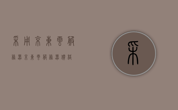 采用京东云服务器（京东云服务器价格），京东云服务器概览，价格与服务优势解析