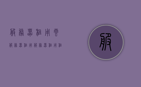 服务器租用云服务器租用（服务器租用租赁），云服务器租用与服务器租赁概览