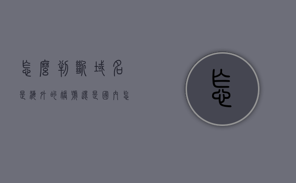 怎么判断域名是海外的账号还是国内（怎么看域名是哪家机构注册的），如何区分域名注册账号的所在地及所属机构？