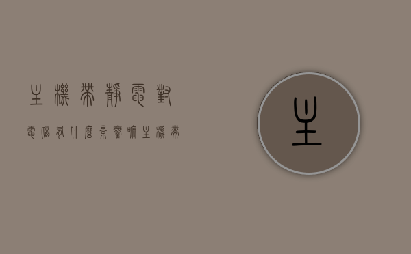 主机带静电对电脑有什么影响嘛（主机带静电对电脑有什么影响嘛视频），主机带静电对电脑的影响解析（含视频介绍）