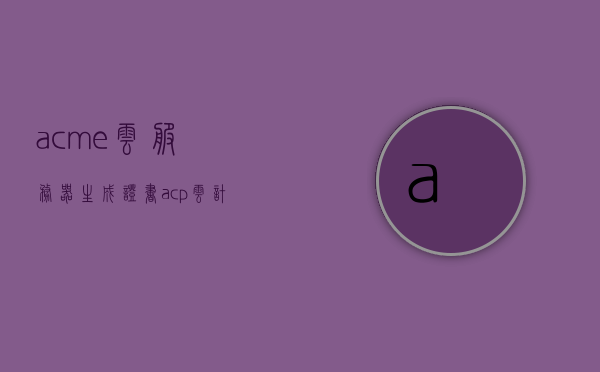 acme云服务器生成证书（acp云计算证书），ACM云服务器证书生成与ACP云计算证书详解