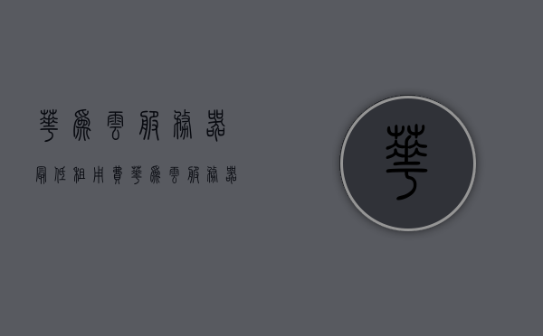 华为云服务器最低租用费（华为云服务器服务费一年多少钱），华为云服务器租用费用详解，最低服务费标准一年多少钱？，华为云服务器租用费用详解，最低服务费标准一年多少钱？