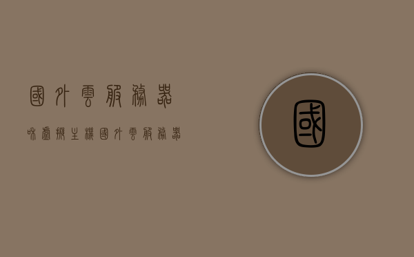 国外云服务器和虚拟主机（国外云服务器和虚拟主机哪个好），国外云服务器与虚拟主机，哪个更优？对比解析