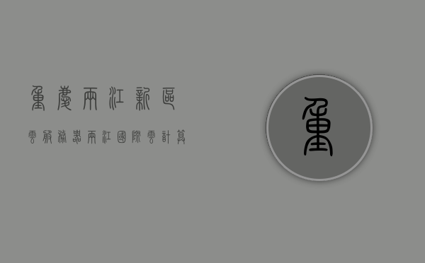 重庆两江新区云服务器（两江国际云计算产业园），重庆两江新区云服务器中心（云计算产业园概览），重庆两江新区云服务器与云计算产业园概览，科技前沿的云端中心，重庆两江新区云服务器与云计算产业园概览，科技前沿的云端中心服务核心，重庆两江新区云服务器与云计算产业园概览，科技前沿的云端中心及服务核心，重庆两江新区云服务器与云计算产业园概览，科技前沿的云端中心及服务核心介绍，重庆两江新区云计算产业园概览，科技前沿的云端中心及服务核心介绍，重庆两江新区云计算产业园概览，科技前沿的云端中心及服务核心介绍