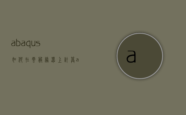 abaqus如何在云服务器上计算（abaqus云图输出），Abaqus在云服务器上的计算流程与云图输出指南