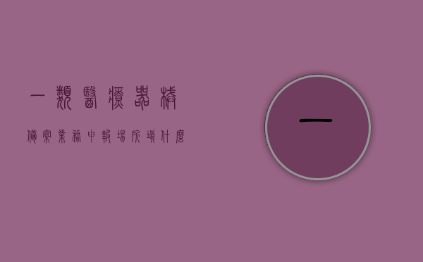 一类医疗器械备案业务申报场所填什么（一类医疗器械备案表），关于一类医疗器械备案业务申报场所的填写指导（备案表填写要点），关于一类医疗器械备案业务申报场所的填写指导及备案表填写要点解析，关于一类医疗器械备案业务申报场所填写指导及备案表填写要点解析，关于一类医疗器械备案业务申报场所填写指导及备案表填写详解，关于一类医疗器械备案业务申报场所填写指导及备案表详细填写解析，关于一类医疗器械备案业务申报场所填写指导及备案表填写详解解析，关于一类医疗器械备案业务申报场所填写指导及备案表填写详解解析