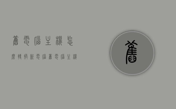 旧电脑主机怎么转换新电脑（旧电脑主机怎么换配置），旧电脑主机升级指南，转换配置为全新体验，旧电脑主机升级指南，转换配置，焕发全新体验，旧电脑主机升级全攻略，转换配置，焕发新体验，旧电脑主机升级全攻略，转换配置，旧机变新体验