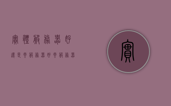 实体服务器好还是云服务器好（云服务器有实体吗），实体服务器与云服务器的对比，优劣分析及云服务器的虚拟与实体性质探讨，实体与云服务器对比，优劣分析，探讨虚拟与实体性质的选择差异！，实体与云服务器的对比，优劣分析、虚拟与实体性质的深度探讨！，实体服务器与云服务器的对比，优劣分析、虚拟与实体性质的深度探讨！