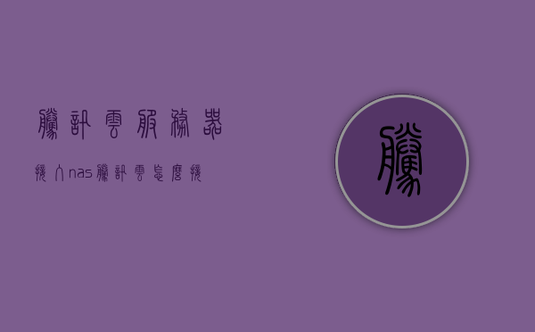 腾讯云服务器接入nas（腾讯云怎么接入备案），腾讯云服务器接入NAS（详细备案接入指南）