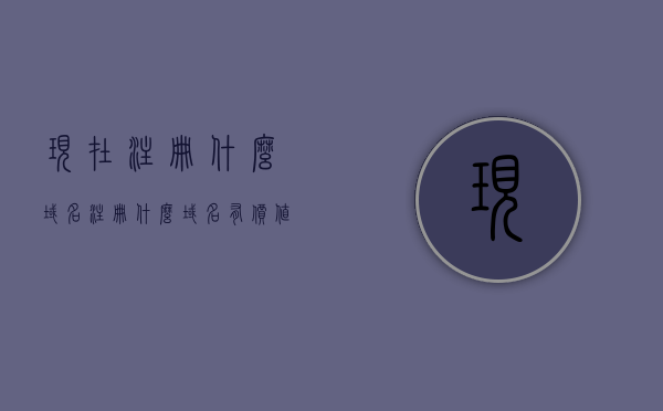 现在注册什么域名（注册什么域名有价值），如何注册有价值的域名，注册哪些域名更具潜力？，如何注册有价值的域名，挖掘潜力域名的全面指南，全面指南，挖掘并注册有价值的潜力域名，注册域名策略与选择建议！