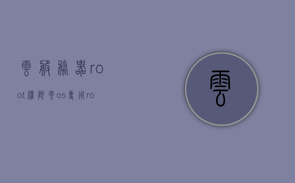 云服务器root权限（云os专用root工具），云服务器Root权限详解，云OS专用Root工具介绍