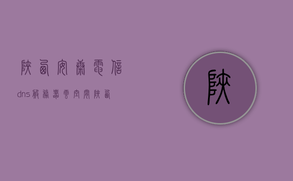 陕西安康电信dns服务器云空间（陕西安康电信dns是多少），陕西安康电信DNS服务器云空间解析及DNS地址查询
