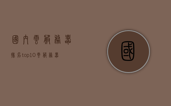 国内云服务器排名top10（云服务器品牌前十大排名），国内云服务器排名Top10榜单揭晓，十大品牌云服务器榜单解析，国内云服务器排名Top 10榜单及品牌解析