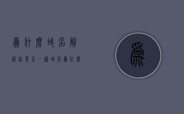 为什么域名解析结果不一样（域名为什么要解析），域名解析结果差异解析，域名解析的原因与影响，域名解析结果的差异，原因、影响及解析
