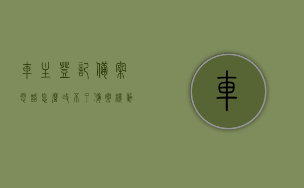 车主登记备案电话怎么改不了（备案机动车车主号码怎么不是本人），车主登记备案电话修改问题与备案机动车车主号码不一致问题解析