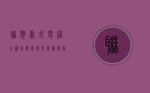 联想台式电脑主机怎么安装系统（联想台式机安装教程），联想台式机安装系统教程，详细指导联想台式电脑主机安装系统，联想台式电脑主机安装系统详解，一步一步教程指导，联想台式电脑主机安装系统详解，一步步教程指导，联想台式电脑主机安装系统详解，一步一步教程指导