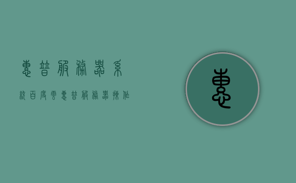 惠普服务器系统百度云（惠普服务器操作系统），惠普服务器系统百度云，探索惠普服务器操作系统的特性与优势