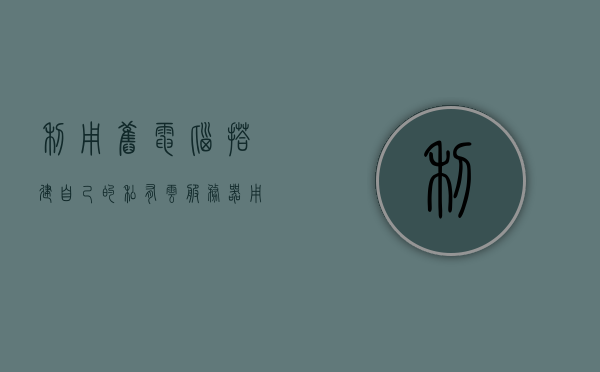 利用旧电脑搭建自己的私有云服务器（用旧电脑搭建家庭服务器），旧电脑变废为宝，打造私有云服务器，轻松实现家庭服务器建设