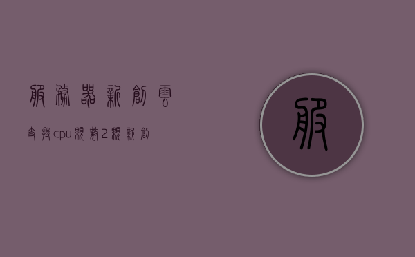 服务器新创云支持cpu颗数2颗（新创云计算），新创云计算支持双CPU服务器启动云服务