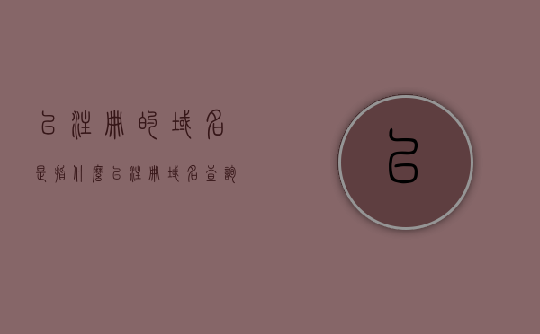 已注册的域名是指什么（已注册域名查询），已注册域名的含义及查询方法，已注册域名的含义、查询方法及查询域名注册信息详解