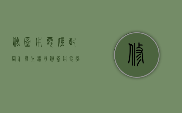 修图用电脑配置什么主机好（修图用电脑配置什么主机好呢），电脑配置推荐，如何选择适合修图的优质主机？，修图电脑主机配置推荐，如何选择适合修图的优质主机？，修图电脑主机配置推荐指南，如何选择适合修图的优质主机？