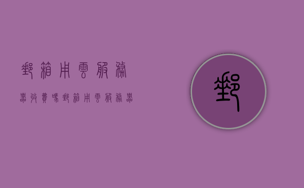 邮箱用云服务器收费吗（邮箱用云服务器收费吗知乎），关于邮箱使用云服务器是否需要收费的问题解析