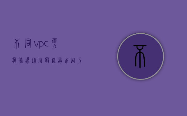 不同vpc云服务器通信（服务器不同于pc的地方有），不同VPC云服务器间的通信特点及差异解析