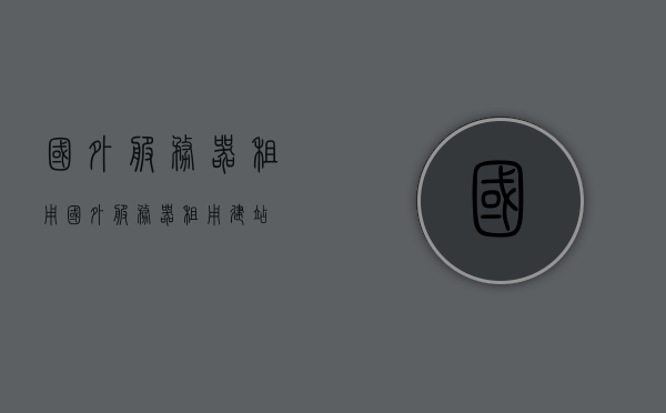 国外服务器租用（国外服务器租用建站），国外服务器租用，快速搭建网站的理想选择